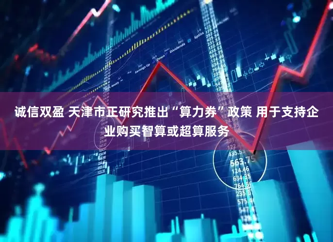 诚信双盈 天津市正研究推出“算力券”政策 用于支持企业购买智算或超算服务