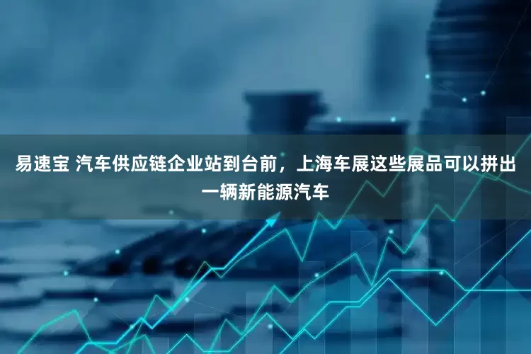 易速宝 汽车供应链企业站到台前，上海车展这些展品可以拼出一辆新能源汽车