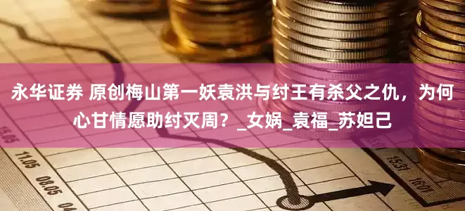 永华证券 原创梅山第一妖袁洪与纣王有杀父之仇，为何心甘情愿助纣灭周？_女娲_袁福_苏妲己