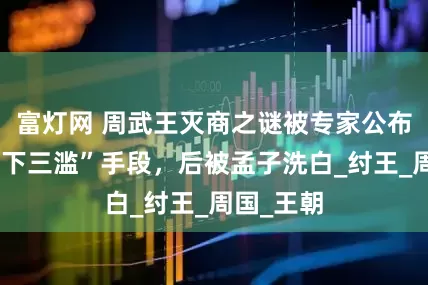 富灯网 周武王灭商之谜被专家公布：用了“下三滥”手段，后被孟子洗白_纣王_周国_王朝