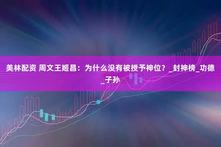 美林配资 周文王姬昌：为什么没有被授予神位？_封神榜_功德_子孙