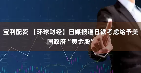 宝利配资 【环球财经】日媒报道日铁考虑给予美国政府“黄金股”