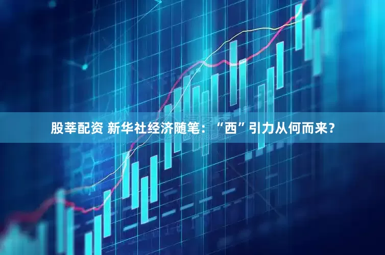 股莘配资 新华社经济随笔：“西”引力从何而来？