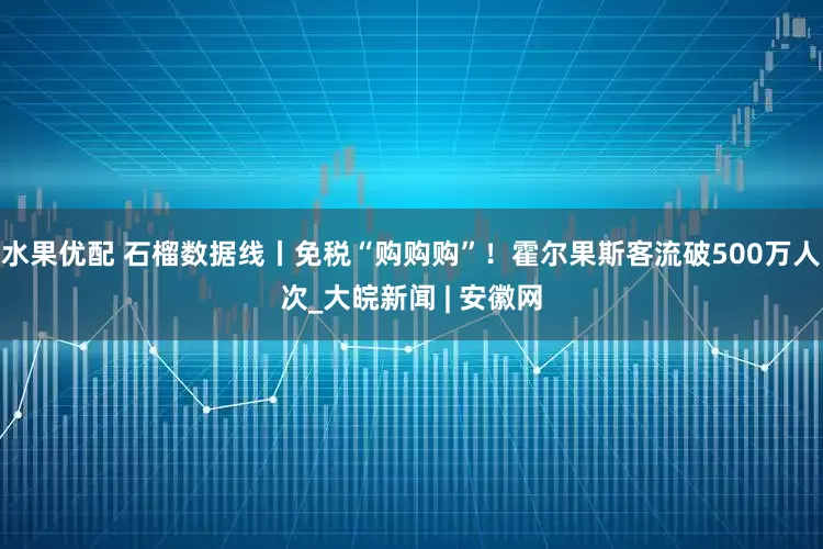 水果优配 石榴数据线丨免税“购购购”！霍尔果斯客流破500万人次_大皖新闻 | 安徽网