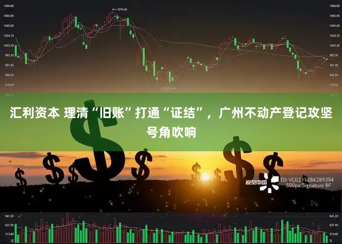 汇利资本 理清“旧账”打通“证结”，广州不动产登记攻坚号角吹响