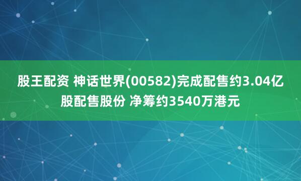 股王配资 神话世界(00582)完成配售约3.04亿股配售股份 净筹约3540万港元
