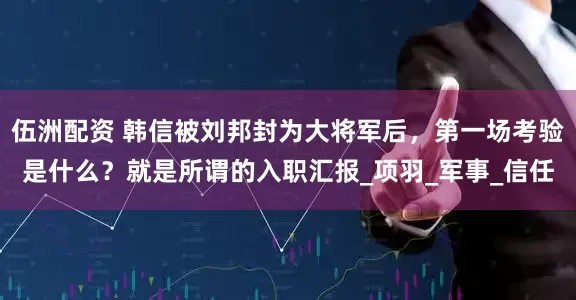 伍洲配资 韩信被刘邦封为大将军后，第一场考验是什么？就是所谓的入职汇报_项羽_军事_信任