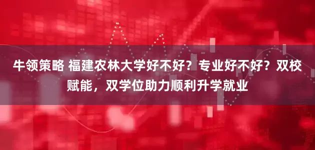 牛领策略 福建农林大学好不好？专业好不好？双校赋能，双学位助力顺利升学就业