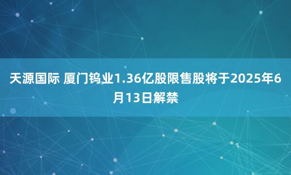 天源国际 厦门钨业1.36亿股限售股将于2025年6月13日解禁