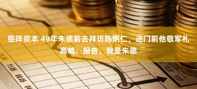 钜阵资本 49年朱德前去拜访陈明仁，进门前他敬军礼高喊：报告，我是朱德