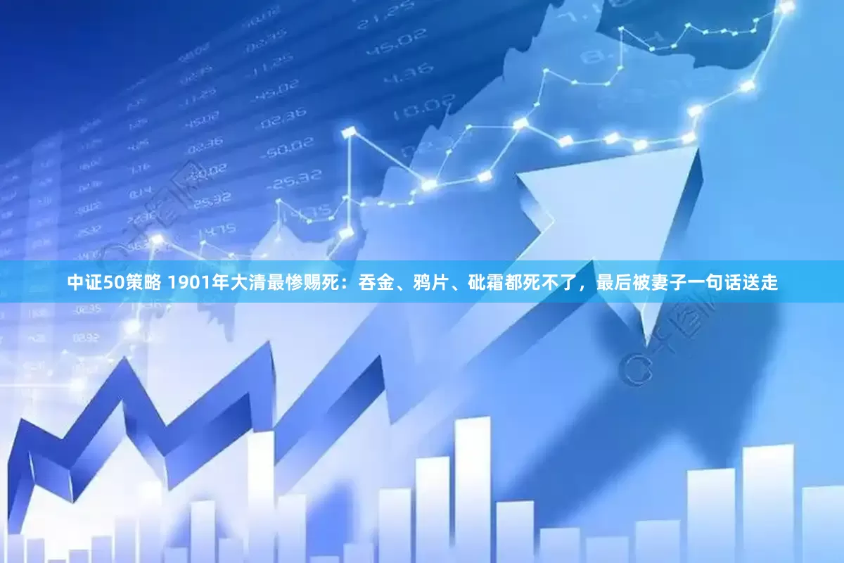 中证50策略 1901年大清最惨赐死：吞金、鸦片、砒霜都死不了，最后被妻子一句话送走